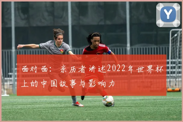 面对面：亲历者讲述2022年世界杯上的中国故事与影响力