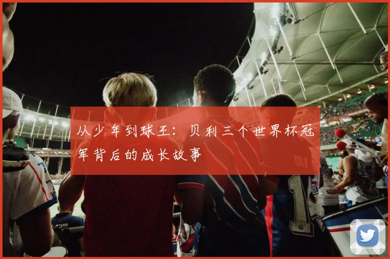 从少年到球王：贝利三个世界杯冠军背后的成长故事