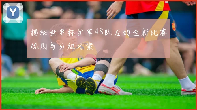 揭秘世界杯扩军48队后的全新比赛规则与分组方案