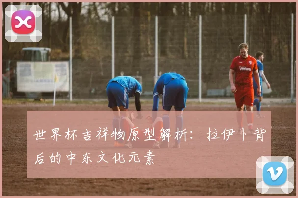 世界杯吉祥物原型解析：拉伊卜背后的中东文化元素