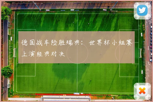 德国战车险胜瑞典：世界杯小组赛上演经典对决