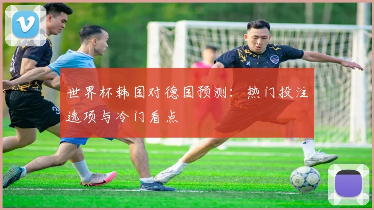 世界杯韩国对德国预测：热门投注选项与冷门看点