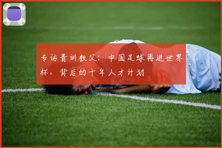 专访青训教父：中国足球再进世界杯，背后的十年人才计划