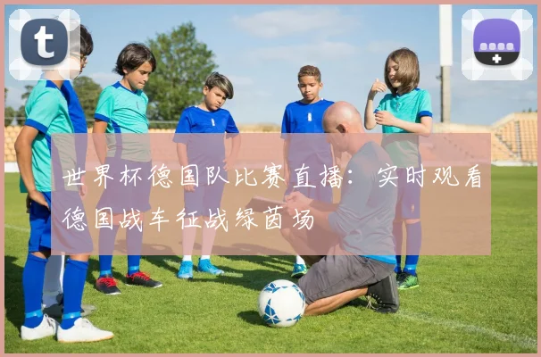 世界杯德国队比赛直播：实时观看德国战车征战绿茵场