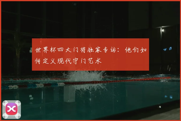 世界杯四大门将独家专访：他们如何定义现代守门艺术