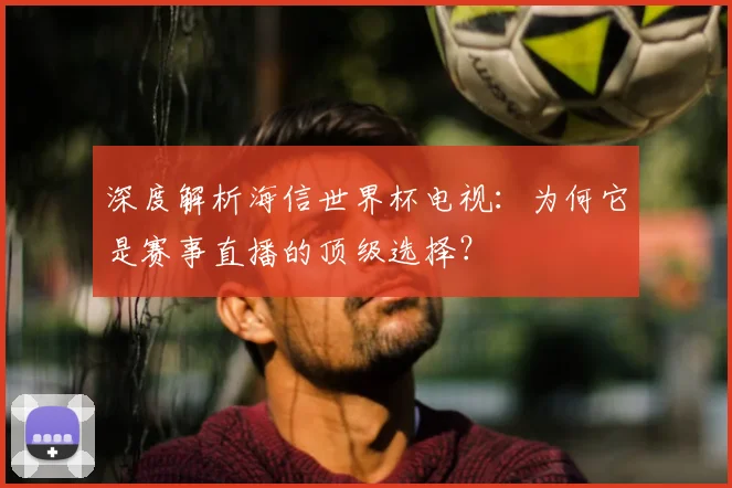 深度解析海信世界杯电视：为何它是赛事直播的顶级选择？