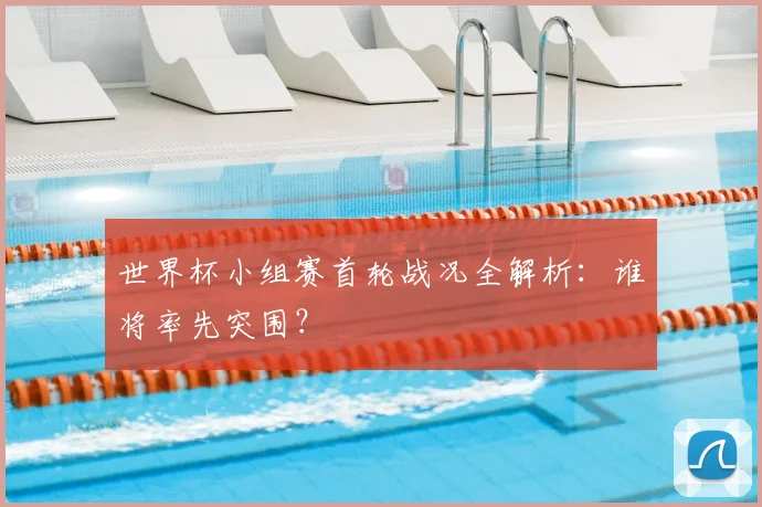 世界杯小组赛首轮战况全解析：谁将率先突围？