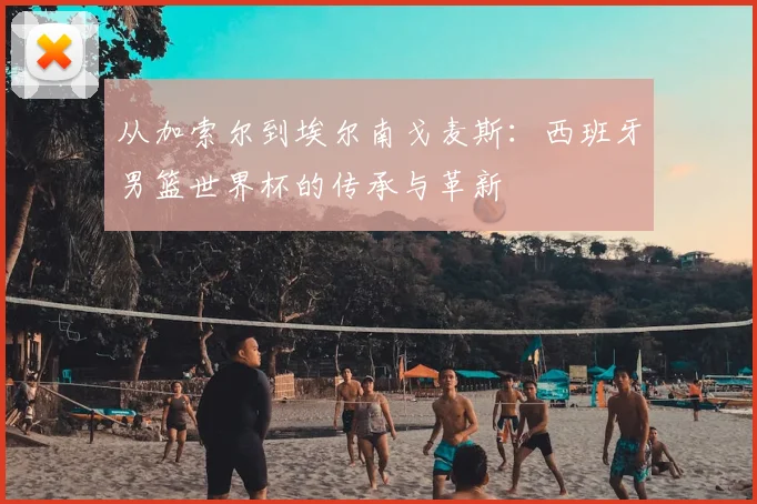 从加索尔到埃尔南戈麦斯：西班牙男篮世界杯的传承与革新