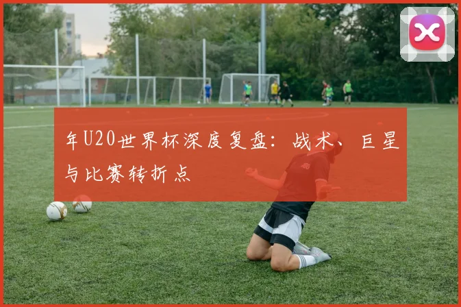 年U20世界杯深度复盘：战术、巨星与比赛转折点