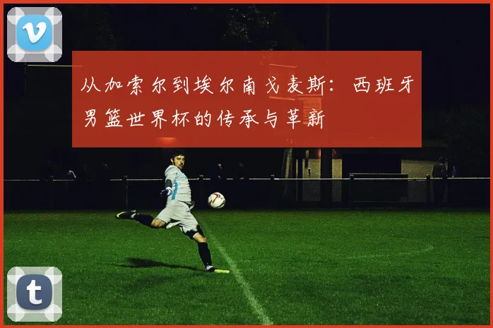 从加索尔到埃尔南戈麦斯：西班牙男篮世界杯的传承与革新