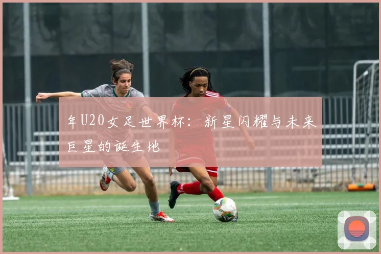 年U20女足世界杯：新星闪耀与未来巨星的诞生地