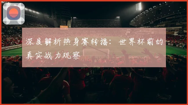 深度解析热身赛转播：世界杯前的真实战力观察