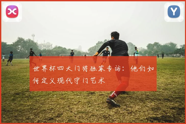 世界杯四大门将独家专访：他们如何定义现代守门艺术
