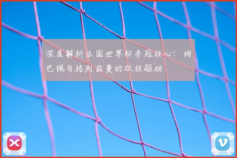 深度解析法国世界杯夺冠核心：姆巴佩与格列兹曼的双核驱动