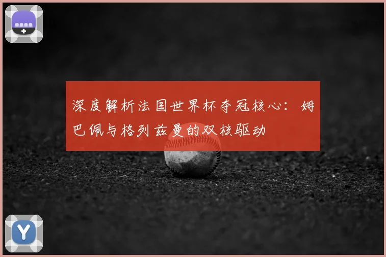 深度解析法国世界杯夺冠核心：姆巴佩与格列兹曼的双核驱动