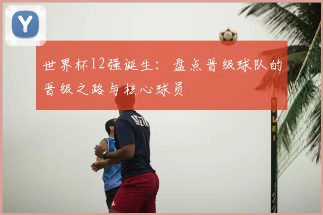 世界杯12强诞生：盘点晋级球队的晋级之路与核心球员