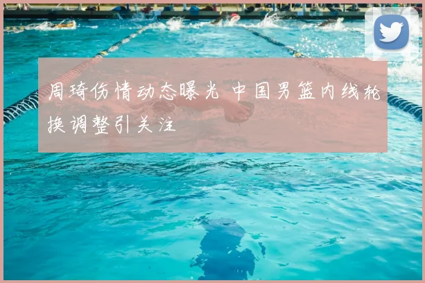 周琦伤情动态曝光 中国男篮内线轮换调整引关注