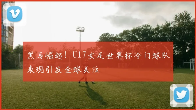 黑马崛起!U17女足世界杯冷门球队表现引发全球关注