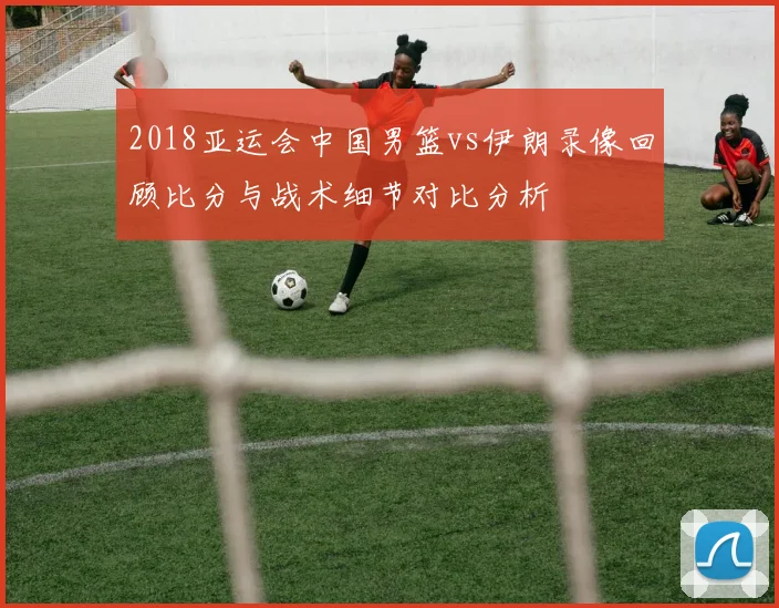 2018亚运会中国男篮vs伊朗录像回顾比分与战术细节对比分析