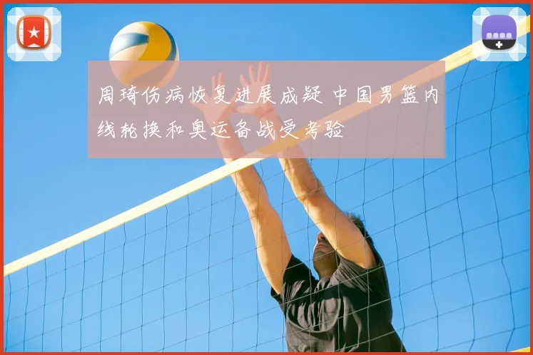 周琦伤病恢复进展成疑 中国男篮内线轮换和奥运备战受考验