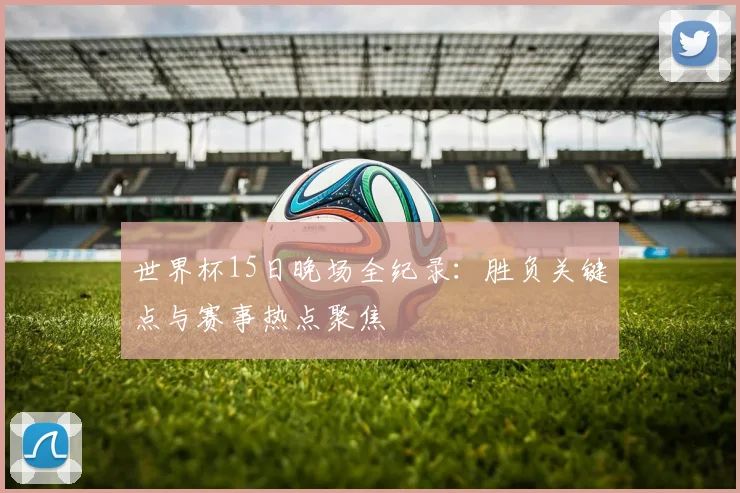 世界杯15日晚场全纪录：胜负关键点与赛事热点聚焦