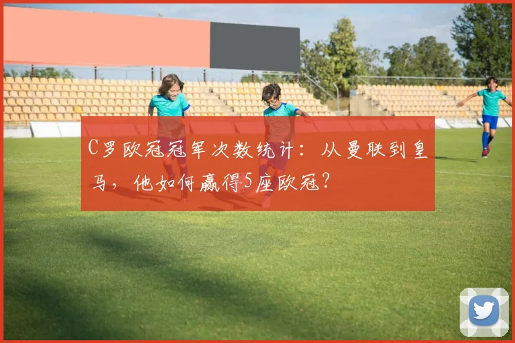 C罗欧冠冠军次数统计:从曼联到皇马,他如何赢得5座欧冠?