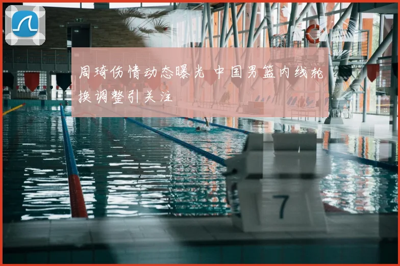 周琦伤情动态曝光 中国男篮内线轮换调整引关注