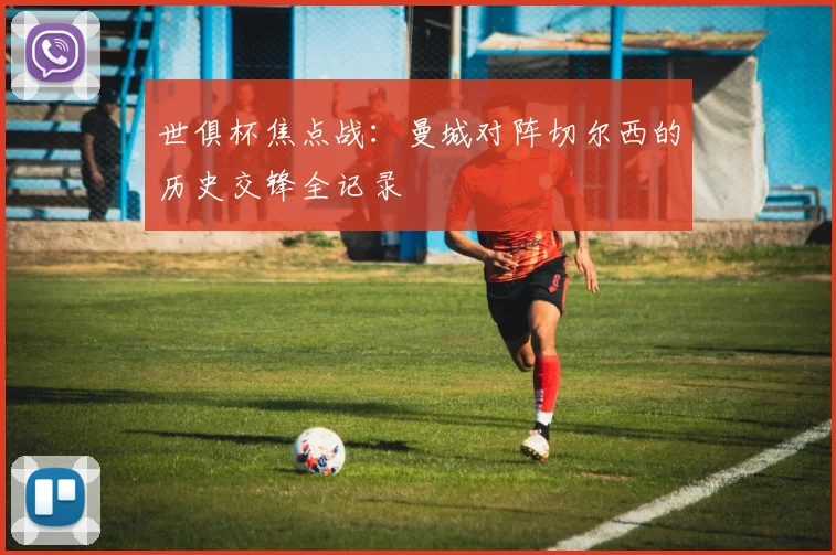 世俱杯焦点战:曼城对阵切尔西的历史交锋全记录