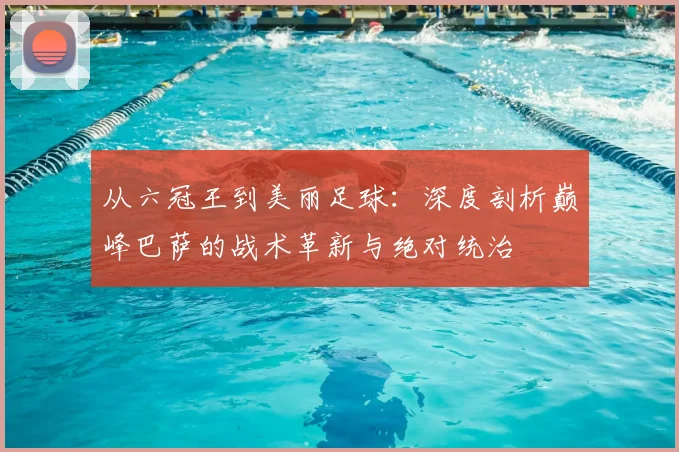 从六冠王到美丽足球：深度剖析巅峰巴萨的战术革新与绝对统治