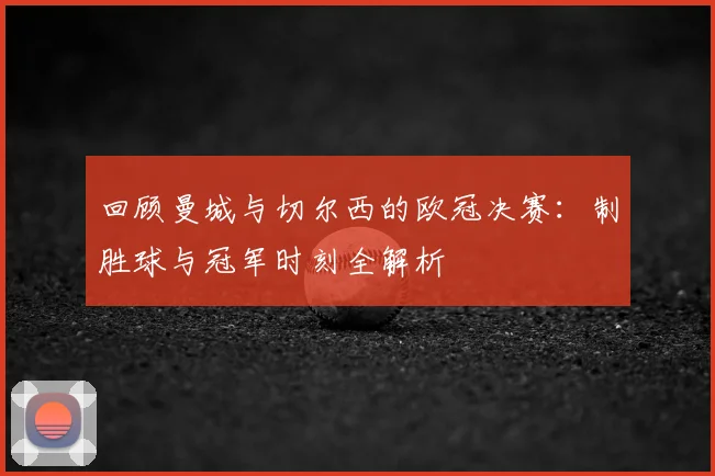 回顾曼城与切尔西的欧冠决赛：制胜球与冠军时刻全解析